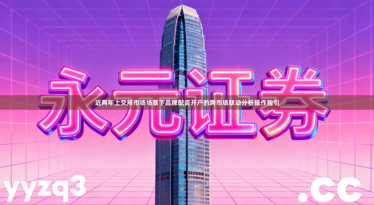 近两年上交所市场场景下品牌配资开户的跨市场联动分析操作指引